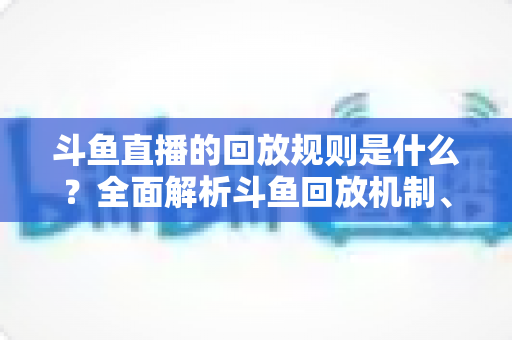 斗鱼直播的回放规则是什么?全面解析斗鱼回放机制、观看方法与常见问题 斗鱼直播的回放规则是什么?全面解析斗鱼回放机制、观看方法与常见问题