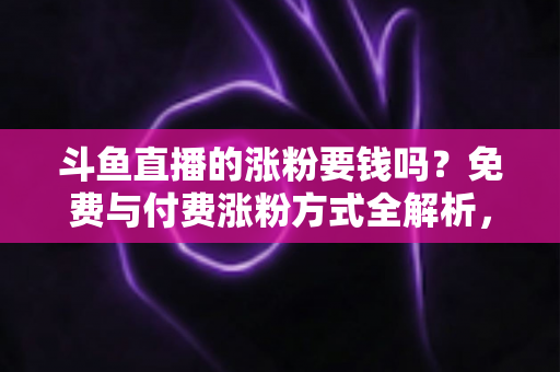 斗鱼直播的涨粉要钱吗？免费与付费涨粉方式全解析，助你快速提升直播间人气