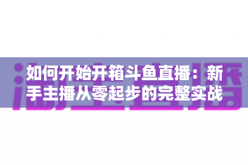 如何开始开箱斗鱼直播：新手主播从零起步的完整实战指南