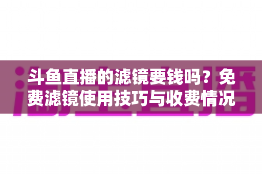 斗鱼直播的滤镜要钱吗？免费滤镜使用技巧与收费情况全面解析，新手主播必看指南