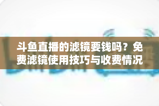 斗鱼直播的滤镜要钱吗？免费滤镜使用技巧与收费情况全面解析，新手主播必看指南