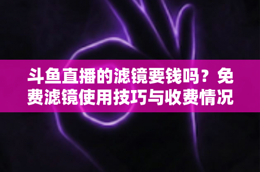 斗鱼直播的滤镜要钱吗？免费滤镜使用技巧与收费情况全面解析，新手主播必看指南