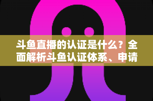 斗鱼直播的认证是什么?全面解析斗鱼认证体系、申请流程与实用价值 斗鱼直播的认证是什么?全面解析斗鱼认证体系、申请流程与实用价值