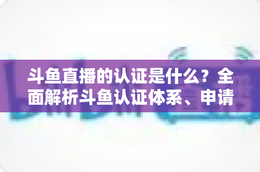 斗鱼直播的认证是什么?全面解析斗鱼认证体系、申请流程与实用价值 斗鱼直播的认证是什么?全面解析斗鱼认证体系、申请流程与实用价值