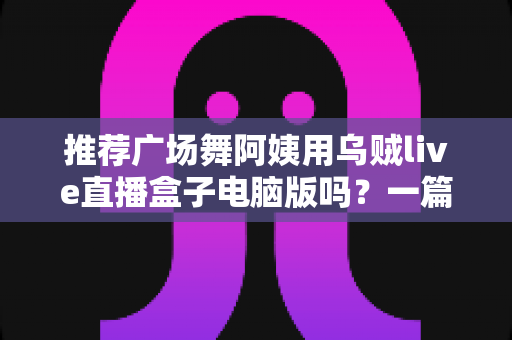 推荐广场舞阿姨用乌贼live直播盒子电脑版吗?一篇讲透中老年直播装备选择的实用指南 推荐广场舞阿姨用乌贼live直播盒子电脑版吗?一篇讲透中老年直播装备选择的实用指南