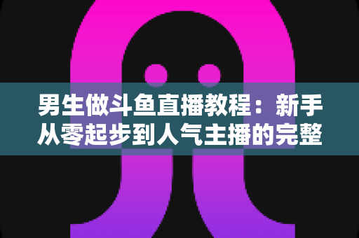 男生做斗鱼直播教程:新手从零起步到人气主播的完整实战指南 男生做斗鱼直播教程:新手从零起步到人气主播的完整实战指南