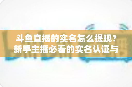 斗鱼直播的实名怎么提现？新手主播必看的实名认证与收益提现全流程指南