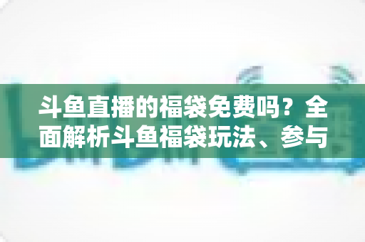 斗鱼直播的福袋免费吗?全面解析斗鱼福袋玩法、参与条件与中奖技巧 斗鱼直播的福袋免费吗?全面解析斗鱼福袋玩法、参与条件与中奖技巧