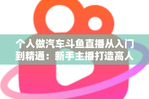 个人做汽车斗鱼直播从入门到精通:新手主播打造高人气汽车直播间的实战指南 个人做汽车斗鱼直播从入门到精通:新手主播打造高人气汽车直播间的实战指南