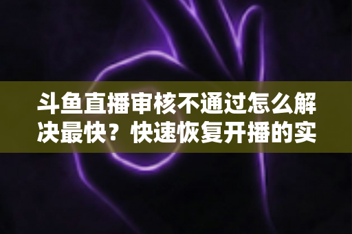 斗鱼直播审核不通过怎么解决最快?快速恢复开播的实用指南全解析 斗鱼直播审核不通过怎么解决最快?快速恢复开播的实用指南全解析