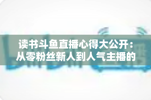 读书斗鱼直播心得大公开:从零粉丝新人到人气主播的实战经验与避坑指南 读书斗鱼直播心得大公开:从零粉丝新人到人气主播的实战经验与避坑指南