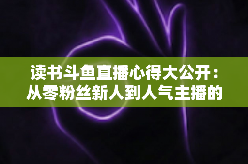 读书斗鱼直播心得大公开：从零粉丝新人到人气主播的实战经验与避坑指南