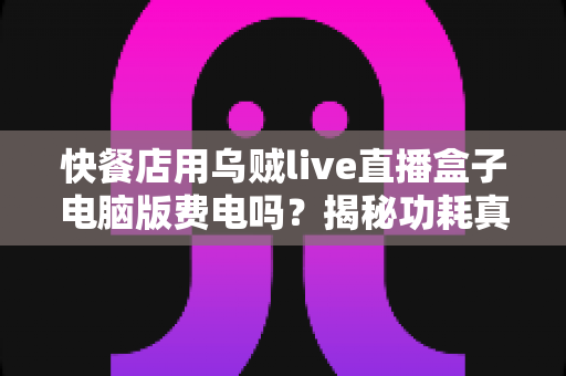 快餐店用乌贼live直播盒子电脑版费电吗?揭秘功耗真相与省电全攻略 快餐店用乌贼live直播盒子电脑版费电吗?揭秘功耗真相与省电全攻略