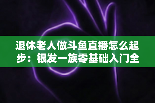 退休老人做斗鱼直播怎么起步:银发一族零基础入门全攻略,开启精彩晚年新生活 退休老人做斗鱼直播怎么起步:银发一族零基础入门全攻略,开启精彩晚年新生活