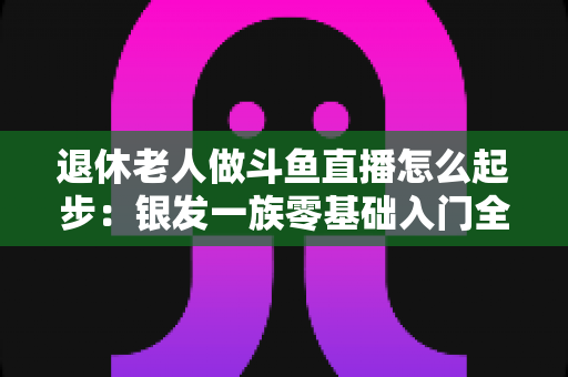 退休老人做斗鱼直播怎么起步:银发一族零基础入门全攻略,开启精彩晚年新生活 退休老人做斗鱼直播怎么起步:银发一族零基础入门全攻略,开启精彩晚年新生活