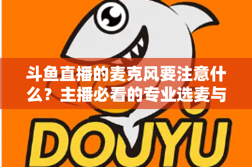 斗鱼直播的麦克风要注意什么?主播必看的专业选麦与调音全攻略 斗鱼直播的麦克风要注意什么?主播必看的专业选麦与调音全攻略