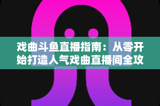 戏曲斗鱼直播指南:从零开始打造人气戏曲直播间全攻略 戏曲斗鱼直播指南:从零开始打造人气戏曲直播间全攻略