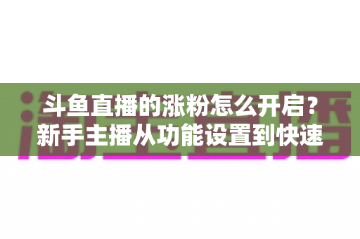 斗鱼直播的涨粉怎么开启？新手主播从功能设置到快速涨粉的完整实战指南