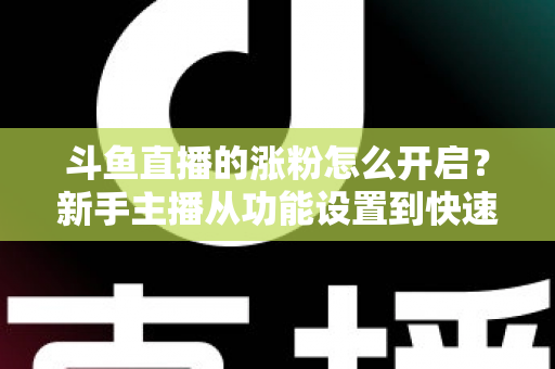 斗鱼直播的涨粉怎么开启？新手主播从功能设置到快速涨粉的完整实战指南