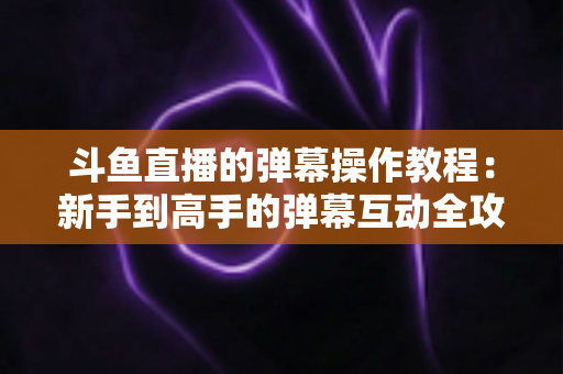 斗鱼直播的弹幕操作教程：新手到高手的弹幕互动全攻略
