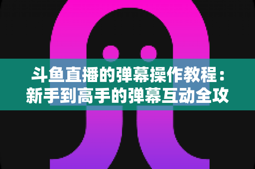 斗鱼直播的弹幕操作教程：新手到高手的弹幕互动全攻略