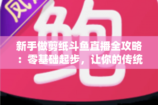 新手做剪纸斗鱼直播全攻略:零基础起步,让你的传统手艺直播间快速涨人气 新手做剪纸斗鱼直播全攻略:零基础起步,让你的传统手艺直播间快速涨人气