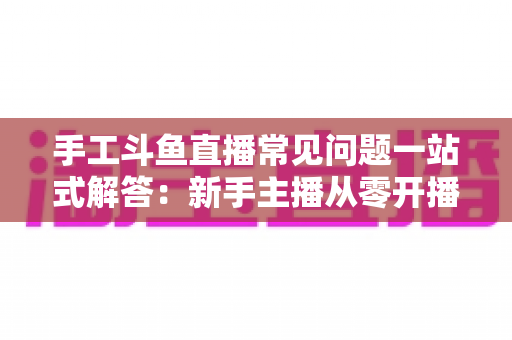 手工斗鱼直播常见问题一站式解答:新手主播从零开播到稳定涨粉的实战指南 手工斗鱼直播常见问题一站式解答:新手主播从零开播到稳定涨粉的实战指南