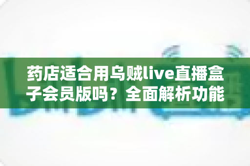 药店适合用乌贼live直播盒子会员版吗？全面解析功能亮点、适配场景与避坑指南