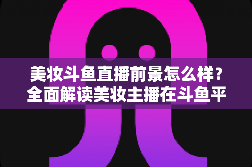 美妆斗鱼直播前景怎么样?全面解读美妆主播在斗鱼平台的发展潜力、变现路径与未来机遇 美妆斗鱼直播前景怎么样?全面解读美妆主播在斗鱼平台的发展潜力、变现路径与未来机遇