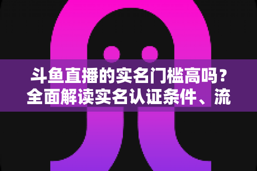 斗鱼直播的实名门槛高吗？全面解读实名认证条件、流程与注意事项