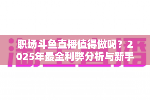 职场斗鱼直播值得做吗？2025年最全利弊分析与新手入行实战指南