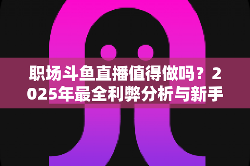 职场斗鱼直播值得做吗？2025年最全利弊分析与新手入行实战指南