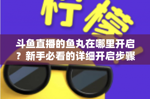 斗鱼直播的鱼丸在哪里开启？新手必看的详细开启步骤与使用全攻略