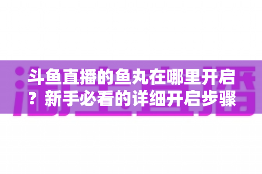斗鱼直播的鱼丸在哪里开启？新手必看的详细开启步骤与使用全攻略