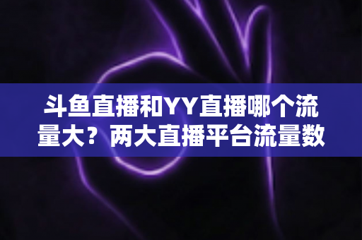 斗鱼直播和YY直播哪个流量大?两大直播平台流量数据深度对比与全面解析 斗鱼直播和YY直播哪个流量大?两大直播平台流量数据深度对比与全面解析