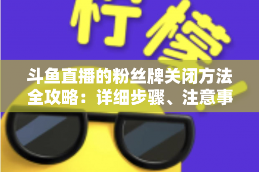 斗鱼直播的粉丝牌关闭方法全攻略:详细步骤、注意事项与常见问题一次讲清 斗鱼直播的粉丝牌关闭方法全攻略:详细步骤、注意事项与常见问题一次讲清