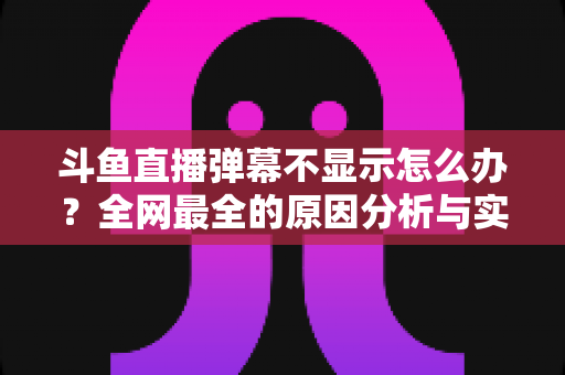 斗鱼直播弹幕不显示怎么办?全网最全的原因分析与实用解决指南 斗鱼直播弹幕不显示怎么办?全网最全的原因分析与实用解决指南