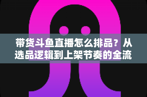 带货斗鱼直播怎么排品?从选品逻辑到上架节奏的全流程实战指南 带货斗鱼直播怎么排品?从选品逻辑到上架节奏的全流程实战指南
