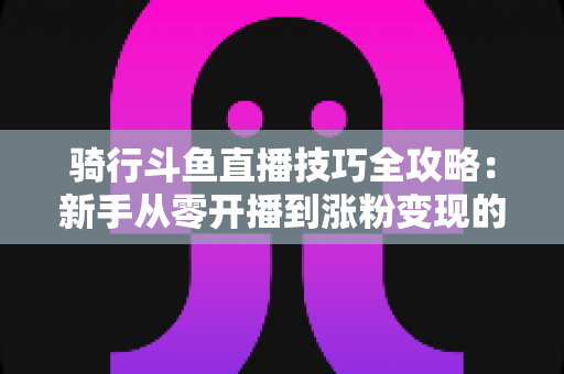 骑行斗鱼直播技巧全攻略：新手从零开播到涨粉变现的完整指南