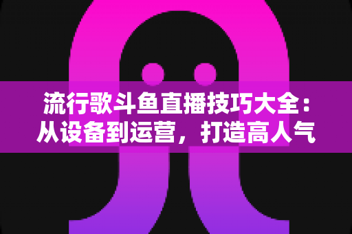 流行歌斗鱼直播技巧大全：从设备到运营，打造高人气唱歌直播间的实战指南