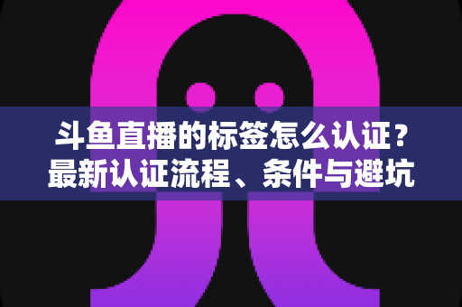 斗鱼直播的标签怎么认证?最新认证流程、条件与避坑指南一文读懂 斗鱼直播的标签怎么认证?最新认证流程、条件与避坑指南一文读懂
