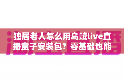 独居老人怎么用乌贼live直播盒子安装包?零基础也能学会的看直播完整教程 独居老人怎么用乌贼live直播盒子安装包?零基础也能学会的看直播完整教程