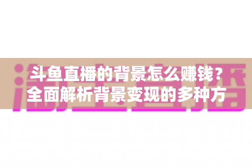 斗鱼直播的背景怎么赚钱?全面解析背景变现的多种方式与实操指南 斗鱼直播的背景怎么赚钱?全面解析背景变现的多种方式与实操指南