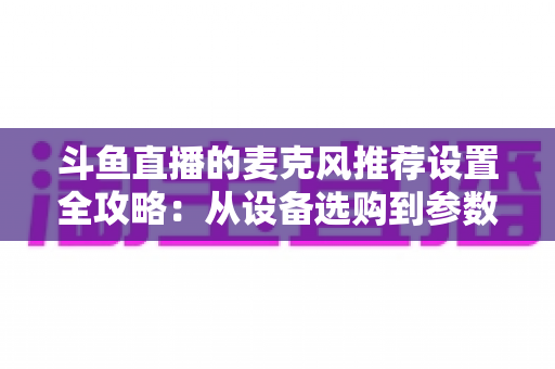 斗鱼直播的麦克风推荐设置全攻略:从设备选购到参数调优的完整指南 斗鱼直播的麦克风推荐设置全攻略:从设备选购到参数调优的完整指南