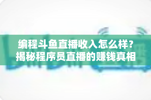 编程斗鱼直播收入怎么样？揭秘程序员直播的赚钱真相与收入潜力全解析