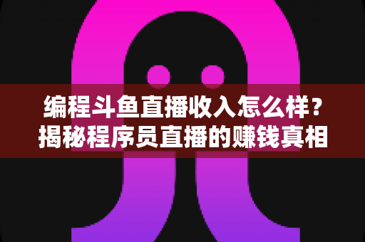 编程斗鱼直播收入怎么样？揭秘程序员直播的赚钱真相与收入潜力全解析