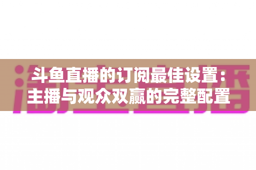 斗鱼直播的订阅最佳设置:主播与观众双赢的完整配置指南,轻松提升直播间人气与收益 斗鱼直播的订阅最佳设置:主播与观众双赢的完整配置指南,轻松提升直播间人气与收益