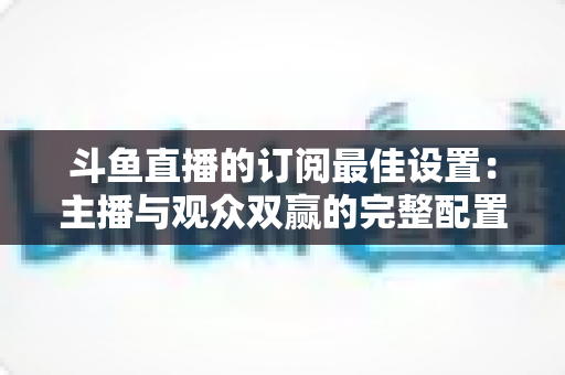 斗鱼直播的订阅最佳设置:主播与观众双赢的完整配置指南,轻松提升直播间人气与收益 斗鱼直播的订阅最佳设置:主播与观众双赢的完整配置指南,轻松提升直播间人气与收益