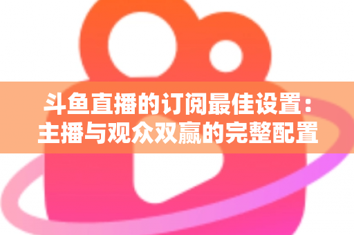 斗鱼直播的订阅最佳设置:主播与观众双赢的完整配置指南,轻松提升直播间人气与收益 斗鱼直播的订阅最佳设置:主播与观众双赢的完整配置指南,轻松提升直播间人气与收益