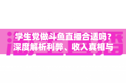 学生党做斗鱼直播合适吗?深度解析利弊、收入真相与学业平衡全攻略 学生党做斗鱼直播合适吗?深度解析利弊、收入真相与学业平衡全攻略